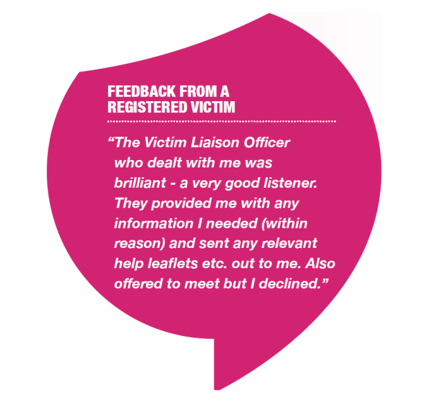 Graphic of Feedback from victim: “ The Victim Liaison Officer who dealt with me was brilliant - a very good listener. They provided me with any information I needed (within reason) and sent any relevant help leaflets etc. out to me. Also offered to meet but I declined.”